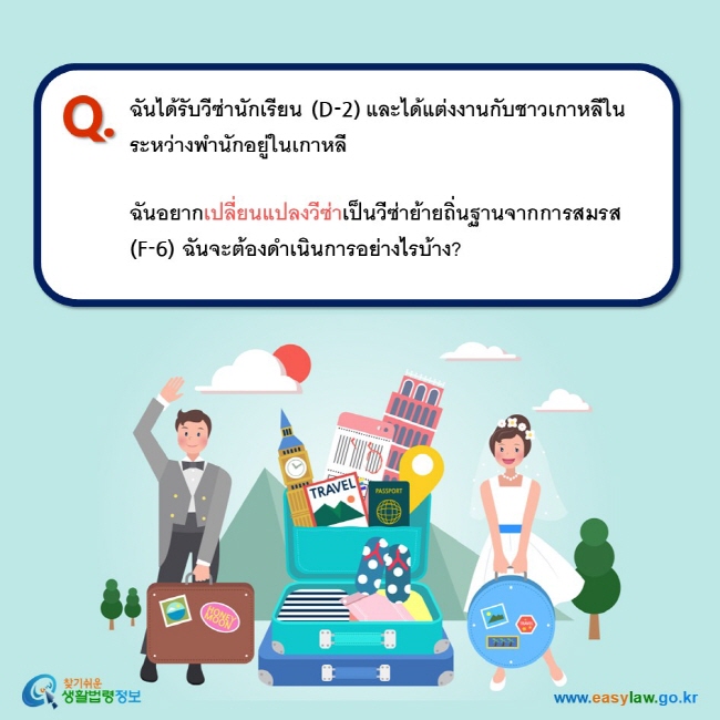 Q. ฉันได้รับวีซ่านักเรียน (D-2) และได้แต่งงานกับชาวเกาหลีในระหว่างพำนักอยู่ในเกาหลี     ฉันอยากเปลี่ยนแปลงวีซ่าเป็นวีซ่าย้ายถิ่นฐานจากการสมรส (F-6) ฉันจะต้องดำเนินการอย่างไรบ้าง?  
